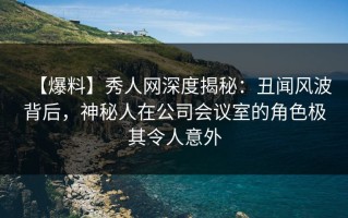 【爆料】秀人网深度揭秘：丑闻风波背后，神秘人在公司会议室的角色极其令人意外