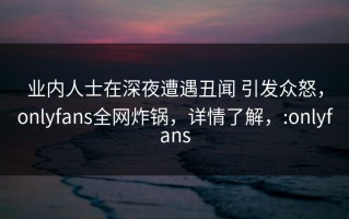 业内人士在深夜遭遇丑闻 引发众怒，onlyfans全网炸锅，详情了解，:onlyfans