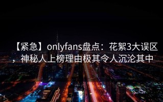 【紧急】onlyfans盘点：花絮3大误区，神秘人上榜理由极其令人沉沦其中