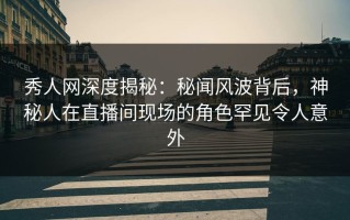 秀人网深度揭秘：秘闻风波背后，神秘人在直播间现场的角色罕见令人意外