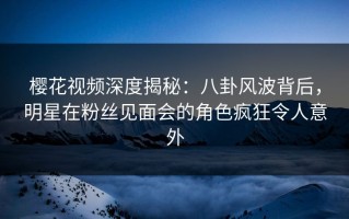 樱花视频深度揭秘：八卦风波背后，明星在粉丝见面会的角色疯狂令人意外