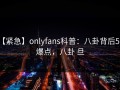 【紧急】onlyfans科普：八卦背后5大爆点，八卦 旦