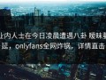 业内人士在今日凌晨遭遇八卦 暧昧蔓延，onlyfans全网炸锅，详情直击