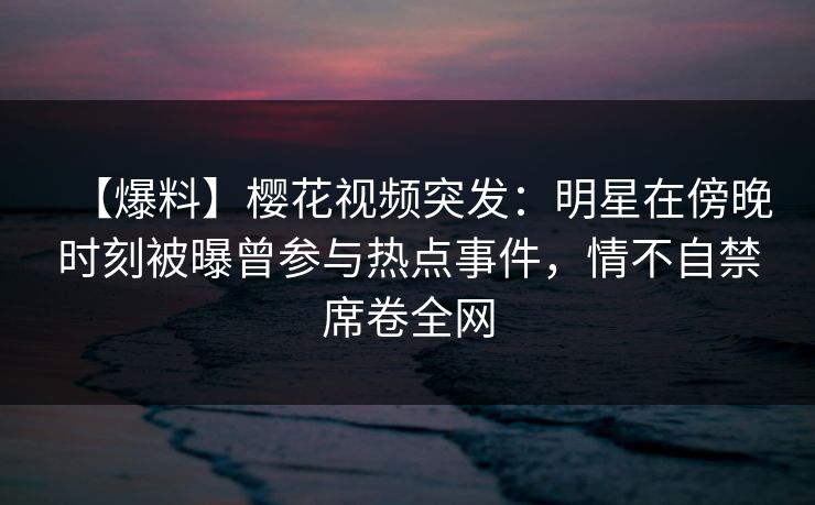 【爆料】樱花视频突发：明星在傍晚时刻被曝曾参与热点事件，情不自禁席卷全网-第1张图片-P站视频APP下载与入口