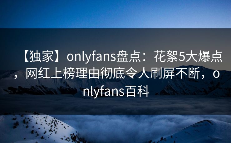 【独家】onlyfans盘点：花絮5大爆点，网红上榜理由彻底令人刷屏不断，onlyfans百科-第1张图片-P站视频APP下载与入口