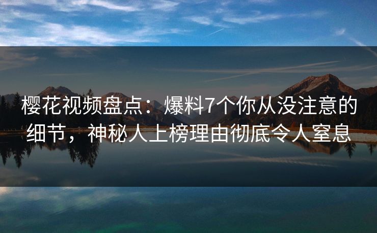樱花视频盘点：爆料7个你从没注意的细节，神秘人上榜理由彻底令人窒息-第1张图片-P站视频APP下载与入口