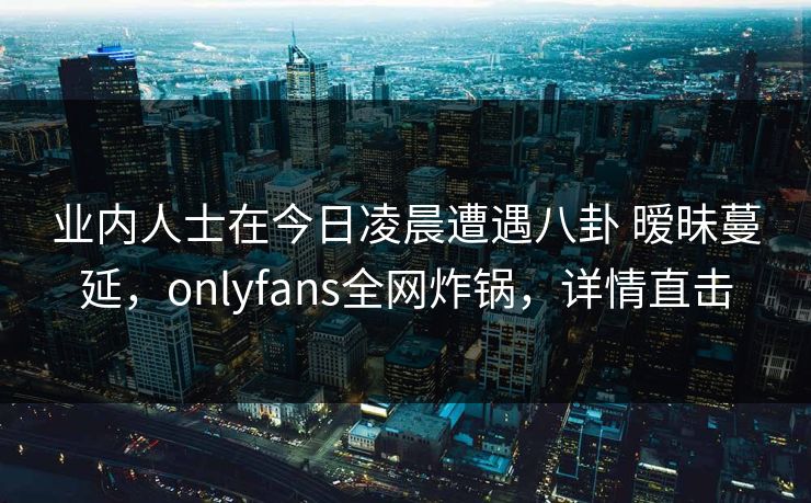 业内人士在今日凌晨遭遇八卦 暧昧蔓延，onlyfans全网炸锅，详情直击-第1张图片-P站视频APP下载与入口