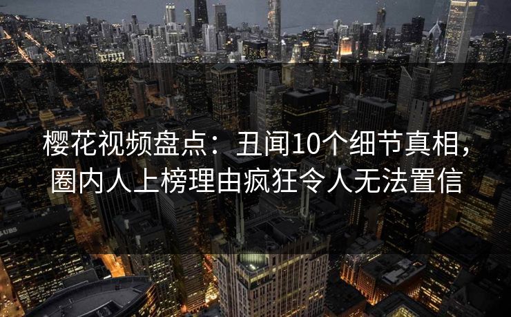 樱花视频盘点:丑闻10个细节真相,圈内人上榜理由疯狂令人无法置信-第1张图片-P站视频APP下载与入口 樱花视频盘点:丑闻10个细节真相,圈内人上榜理由疯狂令人无法置信-第1张图片-P站视频APP下载与入口