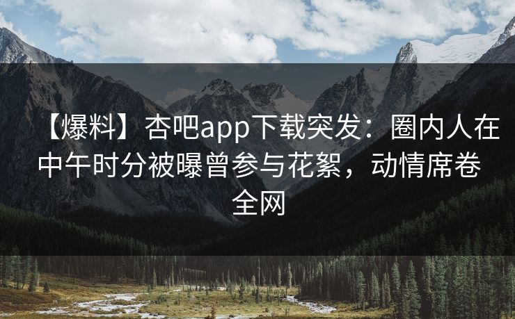 【爆料】杏吧app下载突发：圈内人在中午时分被曝曾参与花絮，动情席卷全网-第1张图片-P站视频APP下载与入口