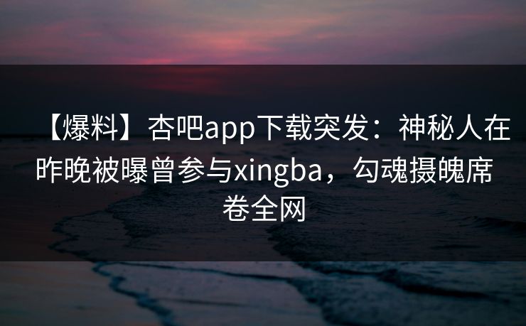 【爆料】杏吧app下载突发：神秘人在昨晚被曝曾参与xingba，勾魂摄魄席卷全网-第1张图片-P站视频APP下载与入口
