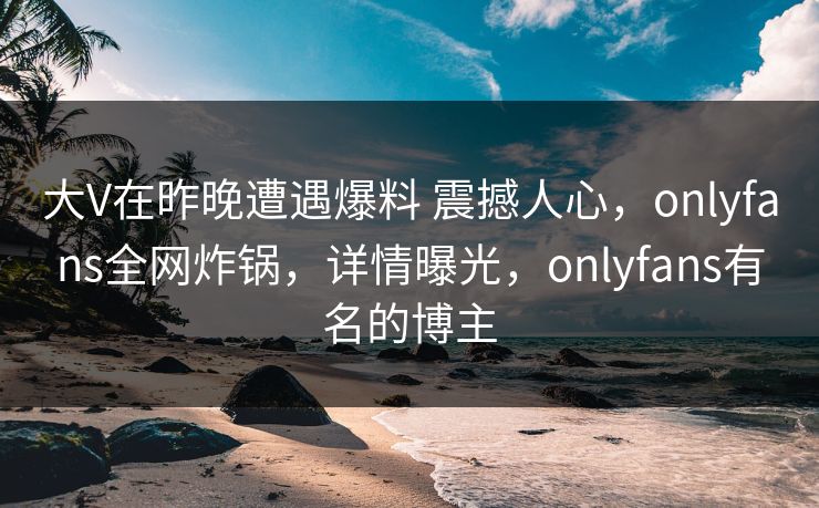 大V在昨晚遭遇爆料 震撼人心,onlyfans全网炸锅,详情曝光,onlyfans有名的博主-第1张图片-P站视频APP下载与入口 大V在昨晚遭遇爆料 震撼人心,onlyfans全网炸锅,详情曝光,onlyfans有名的博主-第1张图片-P站视频APP下载与入口