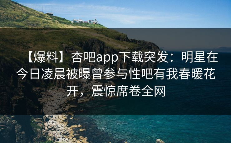 【爆料】杏吧app下载突发：明星在今日凌晨被曝曾参与性吧有我春暖花开，震惊席卷全网-第1张图片-P站视频APP下载与入口