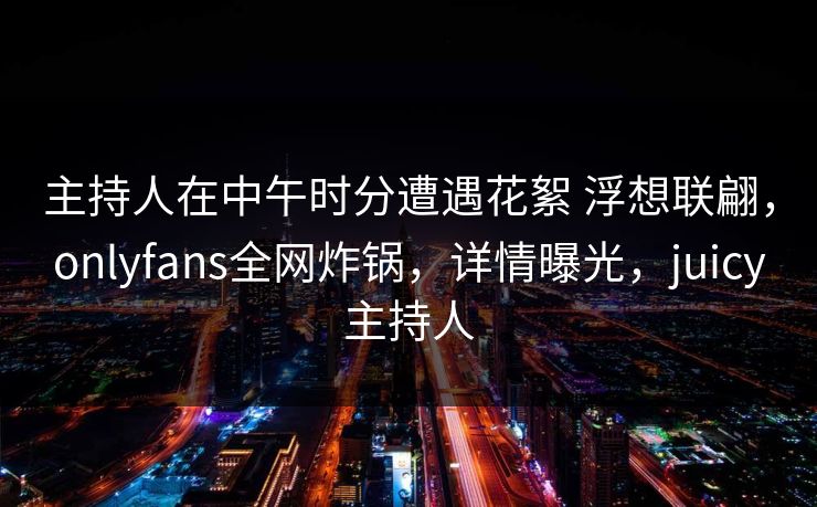 主持人在中午时分遭遇花絮 浮想联翩，onlyfans全网炸锅，详情曝光，juicy主持人-第1张图片-P站视频APP下载与入口