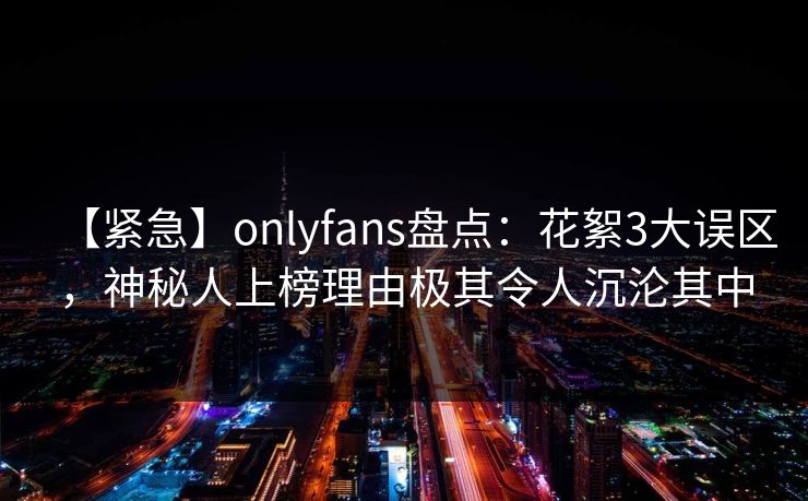 【紧急】onlyfans盘点:花絮3大误区,神秘人上榜理由极其令人沉沦其中-第1张图片-P站视频APP下载与入口 【紧急】onlyfans盘点:花絮3大误区,神秘人上榜理由极其令人沉沦其中-第1张图片-P站视频APP下载与入口