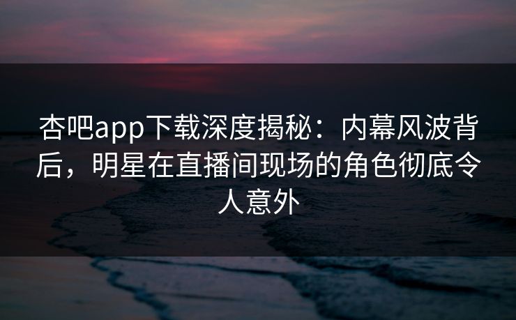 杏吧app下载深度揭秘：内幕风波背后，明星在直播间现场的角色彻底令人意外-第1张图片-P站视频APP下载与入口