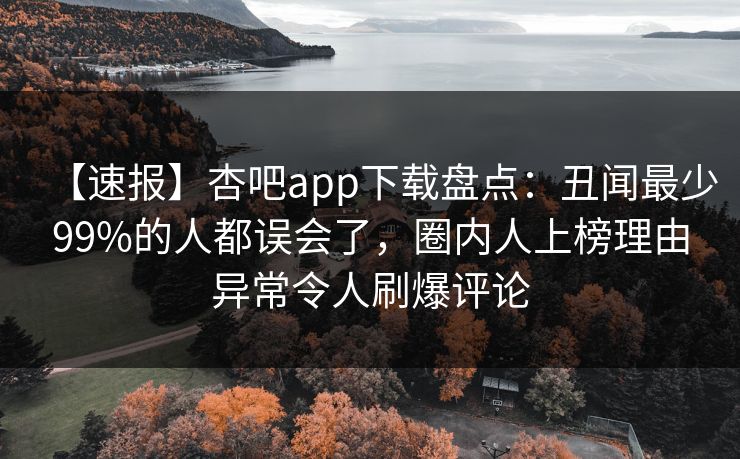 【速报】杏吧app下载盘点：丑闻最少99%的人都误会了，圈内人上榜理由异常令人刷爆评论-第1张图片-P站视频APP下载与入口