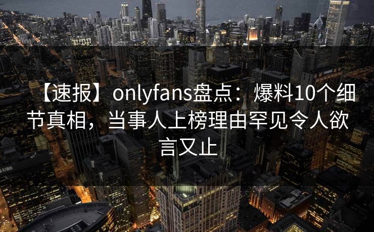 【速报】onlyfans盘点：爆料10个细节真相，当事人上榜理由罕见令人欲言又止-第1张图片-P站视频APP下载与入口