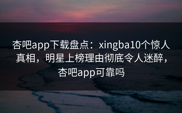 杏吧app下载盘点：xingba10个惊人真相，明星上榜理由彻底令人迷醉，杏吧app可靠吗-第1张图片-P站视频APP下载与入口