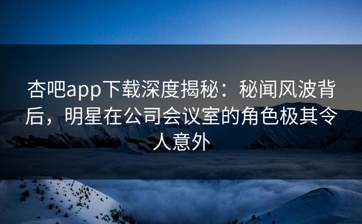 杏吧app下载深度揭秘：秘闻风波背后，明星在公司会议室的角色极其令人意外-第1张图片-P站视频APP下载与入口