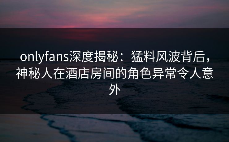 onlyfans深度揭秘:猛料风波背后,神秘人在酒店房间的角色异常令人意外-第1张图片-P站视频APP下载与入口 onlyfans深度揭秘:猛料风波背后,神秘人在酒店房间的角色异常令人意外-第1张图片-P站视频APP下载与入口