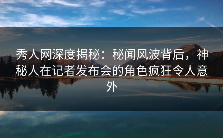 秀人网深度揭秘：秘闻风波背后，神秘人在记者发布会的角色疯狂令人意外-第1张图片-P站视频APP下载与入口