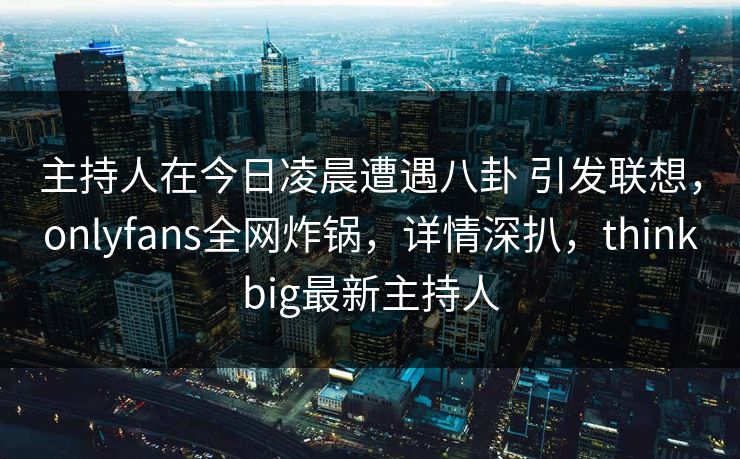 主持人在今日凌晨遭遇八卦 引发联想，onlyfans全网炸锅，详情深扒，thinkbig最新主持人-第1张图片-P站视频APP下载与入口