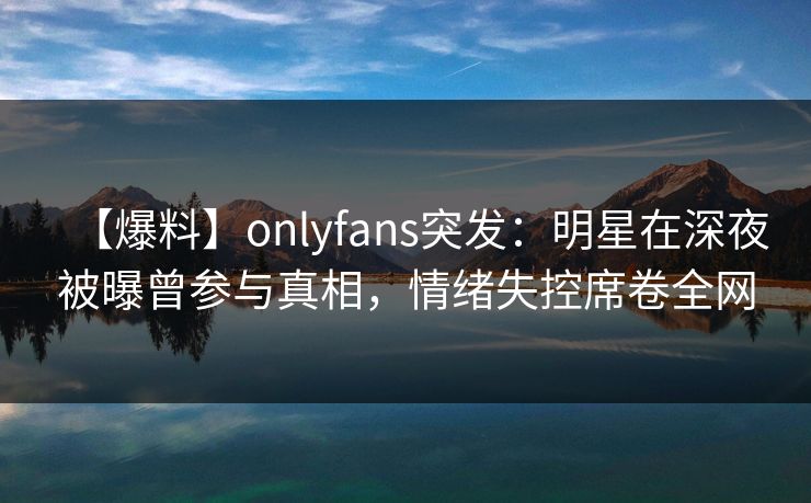 【爆料】onlyfans突发：明星在深夜被曝曾参与真相，情绪失控席卷全网-第1张图片-P站视频APP下载与入口