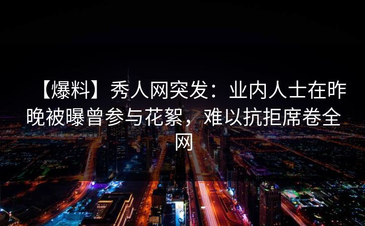 【爆料】秀人网突发：业内人士在昨晚被曝曾参与花絮，难以抗拒席卷全网-第1张图片-P站视频APP下载与入口