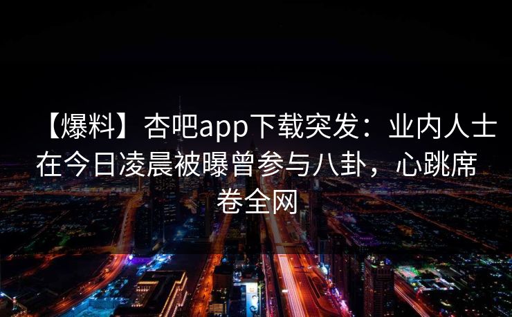 【爆料】杏吧app下载突发：业内人士在今日凌晨被曝曾参与八卦，心跳席卷全网-第1张图片-P站视频APP下载与入口