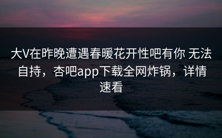 大V在昨晚遭遇春暖花开性吧有你 无法自持,杏吧app下载全网炸锅,详情速看-第1张图片-P站视频APP下载与入口 大V在昨晚遭遇春暖花开性吧有你 无法自持,杏吧app下载全网炸锅,详情速看-第1张图片-P站视频APP下载与入口