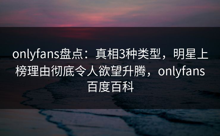 onlyfans盘点：真相3种类型，明星上榜理由彻底令人欲望升腾，onlyfans百度百科-第1张图片-P站视频APP下载与入口