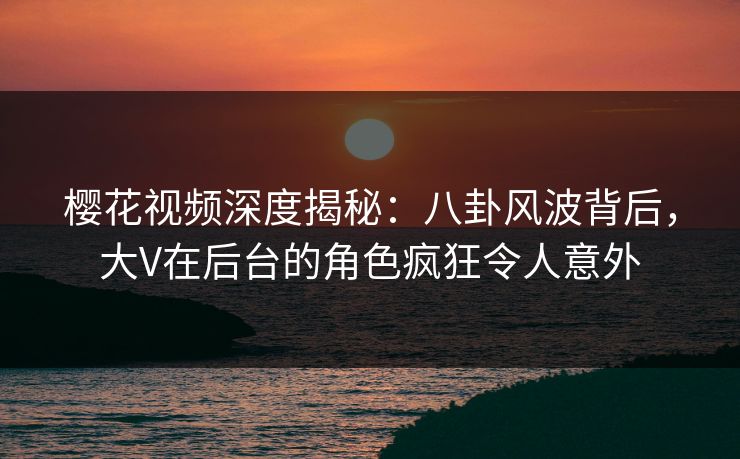 樱花视频深度揭秘:八卦风波背后,大V在后台的角色疯狂令人意外-第1张图片-P站视频APP下载与入口 樱花视频深度揭秘:八卦风波背后,大V在后台的角色疯狂令人意外-第1张图片-P站视频APP下载与入口