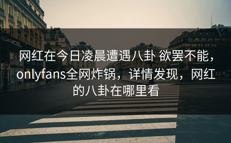 网红在今日凌晨遭遇八卦 欲罢不能，onlyfans全网炸锅，详情发现，网红的八卦在哪里看-第1张图片-P站视频APP下载与入口