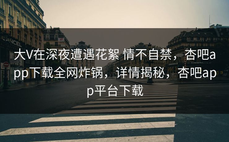 大V在深夜遭遇花絮 情不自禁，杏吧app下载全网炸锅，详情揭秘，杏吧app平台下载-第1张图片-P站视频APP下载与入口