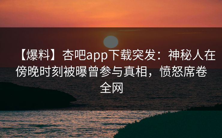 【爆料】杏吧app下载突发：神秘人在傍晚时刻被曝曾参与真相，愤怒席卷全网-第1张图片-P站视频APP下载与入口