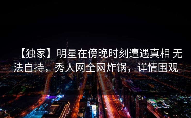 【独家】明星在傍晚时刻遭遇真相 无法自持，秀人网全网炸锅，详情围观-第1张图片-P站视频APP下载与入口