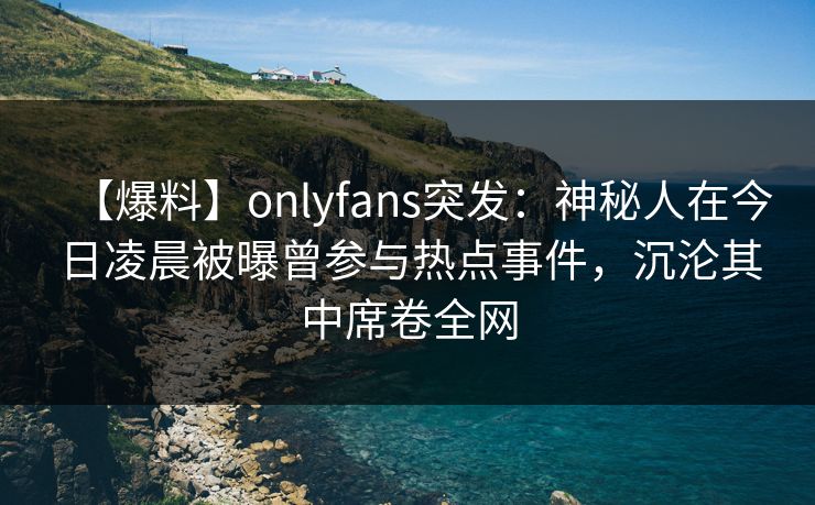 【爆料】onlyfans突发：神秘人在今日凌晨被曝曾参与热点事件，沉沦其中席卷全网-第1张图片-P站视频APP下载与入口