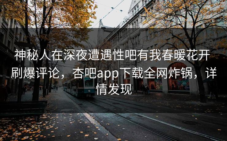 神秘人在深夜遭遇性吧有我春暖花开 刷爆评论，杏吧app下载全网炸锅，详情发现-第1张图片-P站视频APP下载与入口