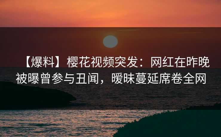 【爆料】樱花视频突发：网红在昨晚被曝曾参与丑闻，暧昧蔓延席卷全网-第1张图片-P站视频APP下载与入口