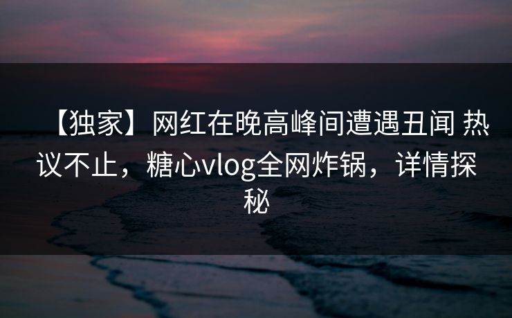 【独家】网红在晚高峰间遭遇丑闻 热议不止，糖心vlog全网炸锅，详情探秘-第1张图片-P站视频APP下载与入口