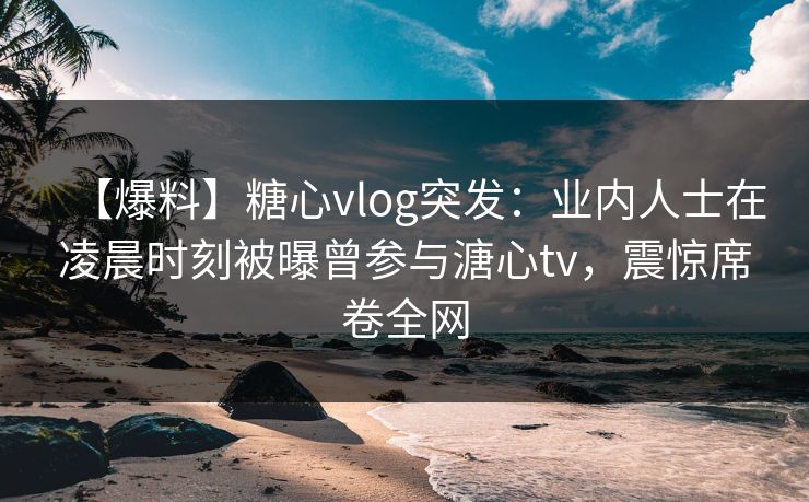 【爆料】糖心vlog突发：业内人士在凌晨时刻被曝曾参与溏心tv，震惊席卷全网-第1张图片-P站视频APP下载与入口