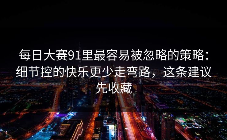 每日大赛91里最容易被忽略的策略：细节控的快乐更少走弯路，这条建议先收藏-第1张图片-P站视频APP下载与入口