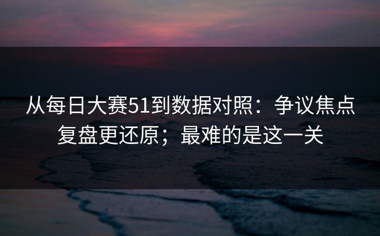 从每日大赛51到数据对照:争议焦点复盘更还原;最难的是这一关-第1张图片-P站视频APP下载与入口 从每日大赛51到数据对照:争议焦点复盘更还原;最难的是这一关-第1张图片-P站视频APP下载与入口