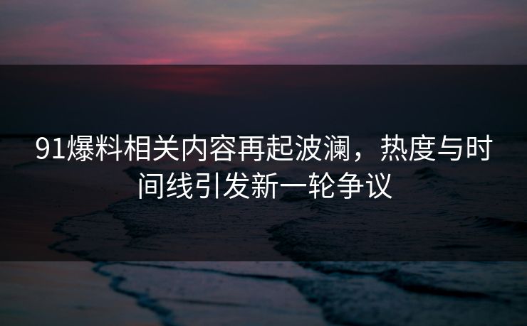 91爆料相关内容再起波澜,热度与时间线引发新一轮争议-第1张图片-P站视频APP下载与入口 91爆料相关内容再起波澜,热度与时间线引发新一轮争议-第1张图片-P站视频APP下载与入口