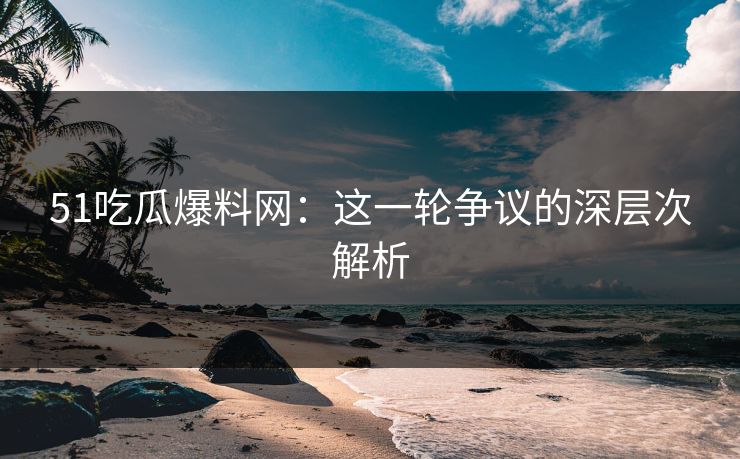 51吃瓜爆料网:这一轮争议的深层次解析-第1张图片-P站视频APP下载与入口 51吃瓜爆料网:这一轮争议的深层次解析-第1张图片-P站视频APP下载与入口