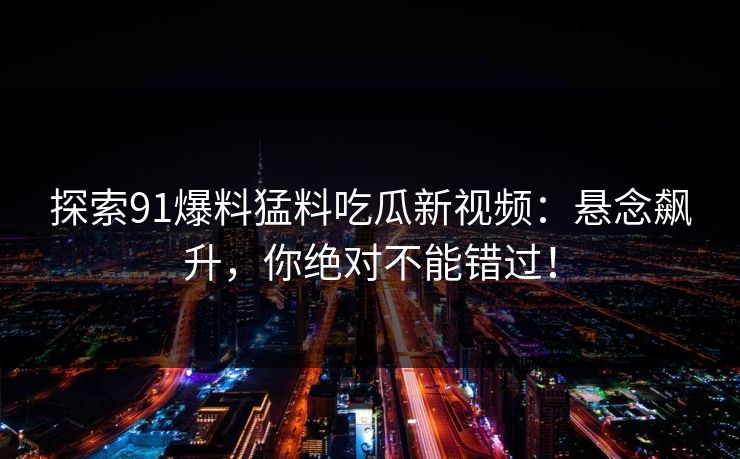 探索91爆料猛料吃瓜新视频:悬念飙升,你绝对不能错过!-第1张图片-P站视频APP下载与入口 探索91爆料猛料吃瓜新视频:悬念飙升,你绝对不能错过!-第1张图片-P站视频APP下载与入口