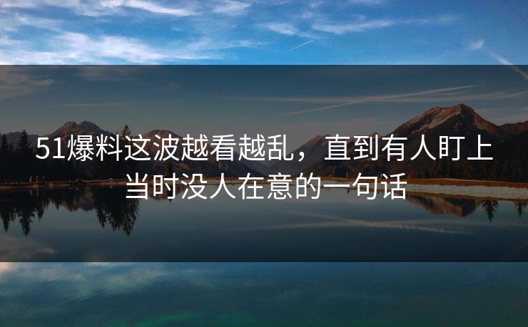 51爆料这波越看越乱,直到有人盯上当时没人在意的一句话-第1张图片-P站视频APP下载与入口 51爆料这波越看越乱,直到有人盯上当时没人在意的一句话-第1张图片-P站视频APP下载与入口