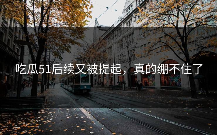 吃瓜51后续又被提起,真的绷不住了-第1张图片-P站视频APP下载与入口 吃瓜51后续又被提起,真的绷不住了-第1张图片-P站视频APP下载与入口