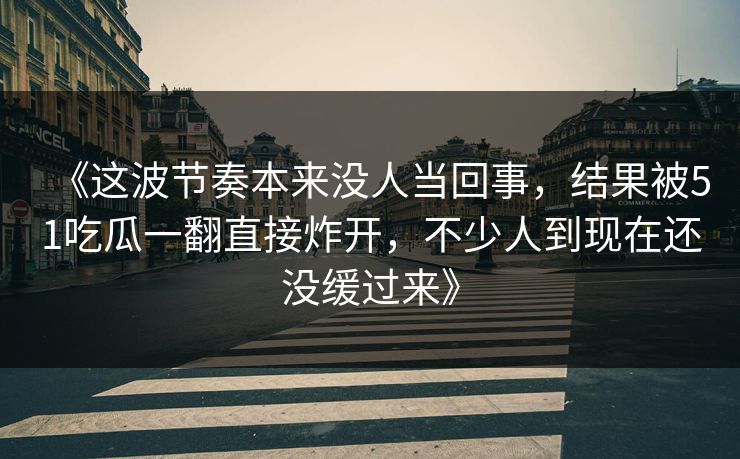 《这波节奏本来没人当回事,结果被51吃瓜一翻直接炸开,不少人到现在还没缓过来》-第1张图片-P站视频APP下载与入口 《这波节奏本来没人当回事,结果被51吃瓜一翻直接炸开,不少人到现在还没缓过来》-第1张图片-P站视频APP下载与入口