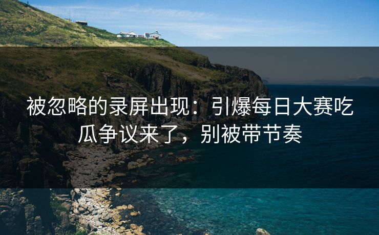 被忽略的录屏出现：引爆每日大赛吃瓜争议来了，别被带节奏-第1张图片-P站视频APP下载与入口